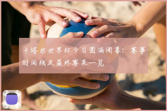 卡塔尔世界杯今日圆满闭幕:赛事时间线及最终赛果一览