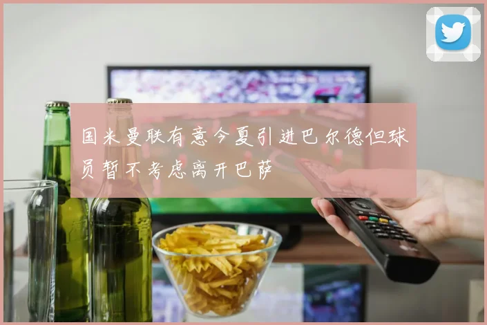 国米曼联有意今夏引进巴尔德但球员暂不考虑离开巴萨