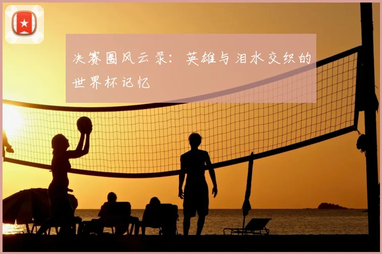 决赛圈风云录：英雄与泪水交织的世界杯记忆