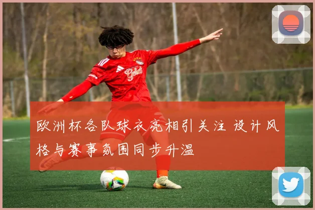 欧洲杯各队球衣亮相引关注 设计风格与赛事氛围同步升温