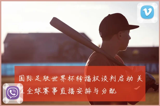国际足联世界杯转播权谈判启动 关注全球赛事直播安排与分配