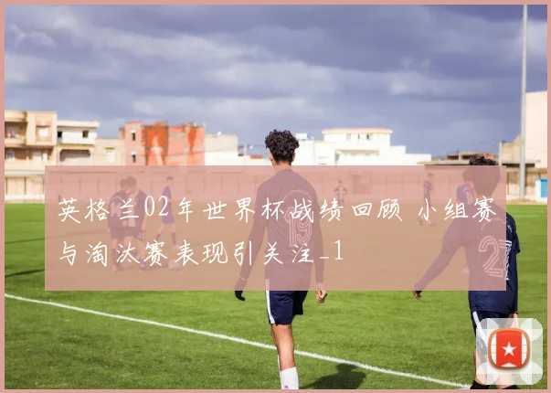英格兰02年世界杯战绩回顾 小组赛与淘汰赛表现引关注_1