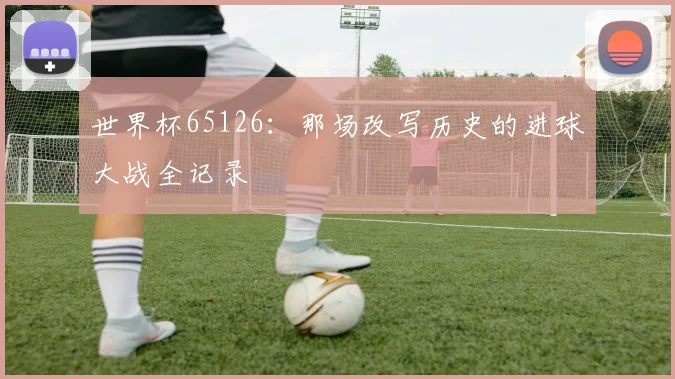 世界杯65126：那场改写历史的进球大战全记录