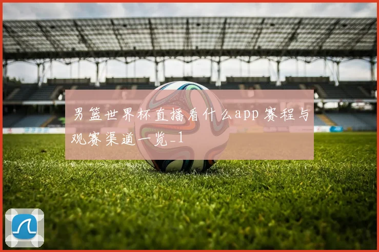 男篮世界杯直播看什么app 赛程与观赛渠道一览_1