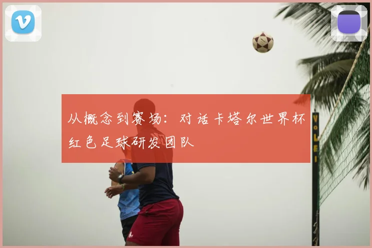 从概念到赛场:对话卡塔尔世界杯红色足球研发团队