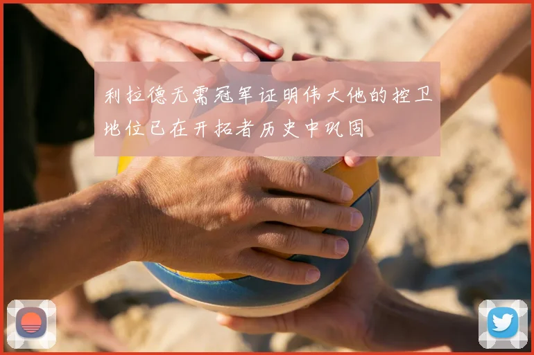 利拉德无需冠军证明伟大他的控卫地位已在开拓者历史中巩固