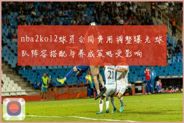 nba2kol2球员合同费用调整曝光 球队阵容搭配与养成策略受影响