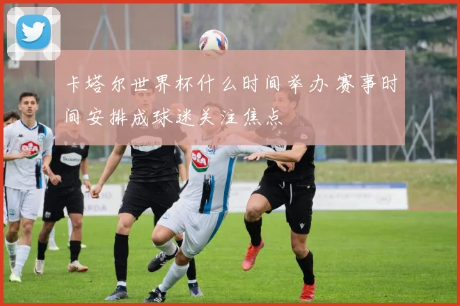 卡塔尔世界杯什么时间举办 赛事时间安排成球迷关注焦点