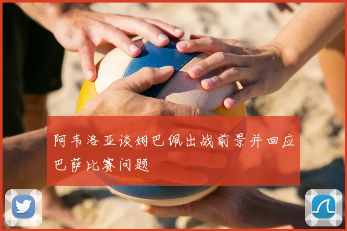 阿韦洛亚谈姆巴佩出战前景并回应巴萨比赛问题