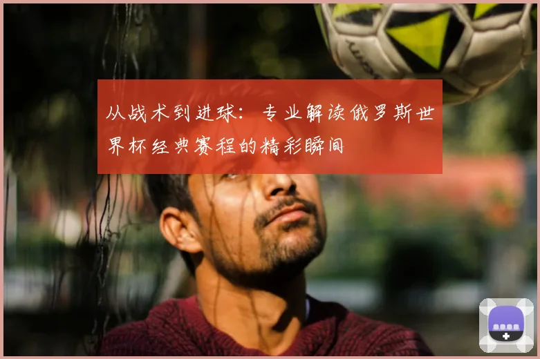 从战术到进球:专业解读俄罗斯世界杯经典赛程的精彩瞬间