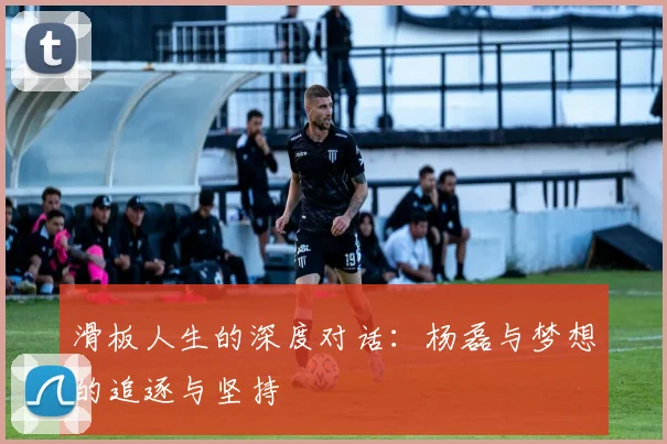 滑板人生的深度对话:杨磊与梦想的追逐与坚持