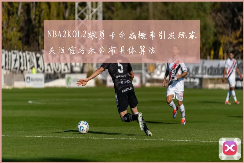 NBA2KOL2球员卡合成概率引发玩家关注官方未公布具体算法