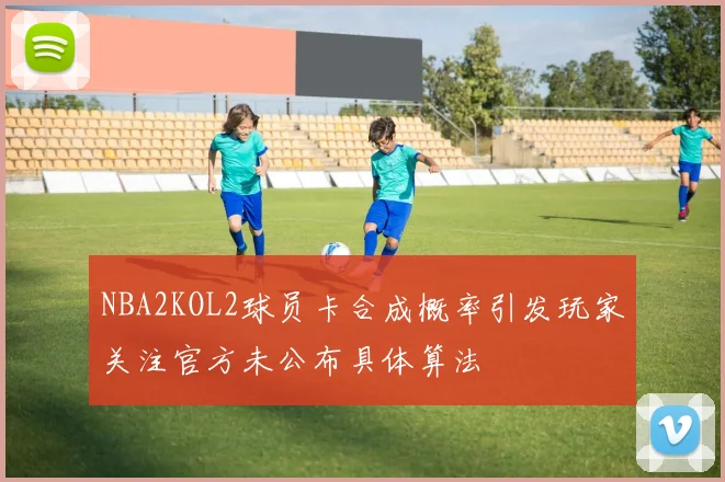NBA2KOL2球员卡合成概率引发玩家关注官方未公布具体算法