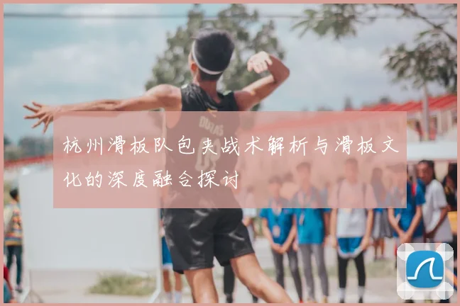 杭州滑板队包夹战术解析与滑板文化的深度融合探讨