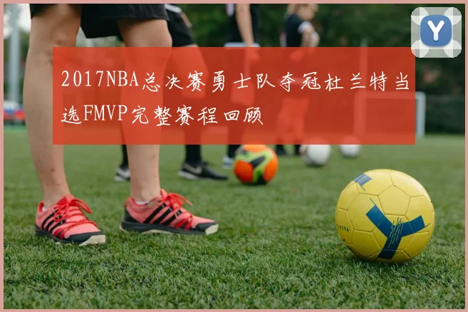 2017NBA总决赛勇士队夺冠杜兰特当选FMVP完整赛程回顾