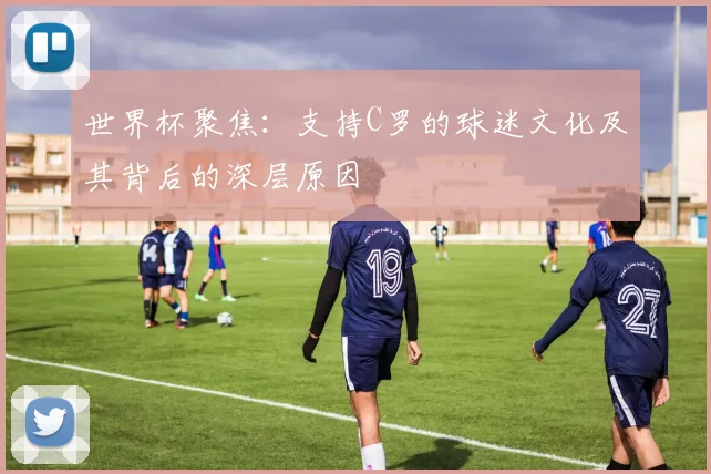 世界杯聚焦：支持C罗的球迷文化及其背后的深层原因
