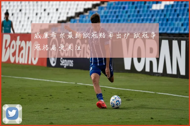 威廉希尔最新欧冠赔率出炉 欧冠争冠格局受关注