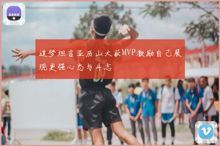 追梦坦言亚历山大获MVP激励自己展现更强心态与斗志