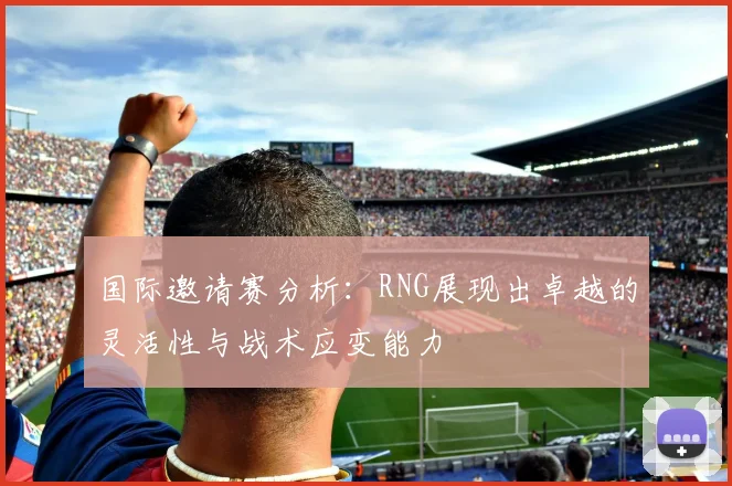 国际邀请赛分析：RNG展现出卓越的灵活性与战术应变能力