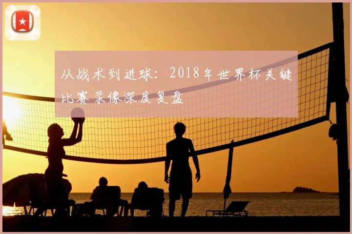 从战术到进球：2018年世界杯关键比赛录像深度复盘