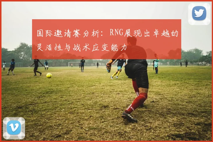国际邀请赛分析:RNG展现出卓越的灵活性与战术应变能力