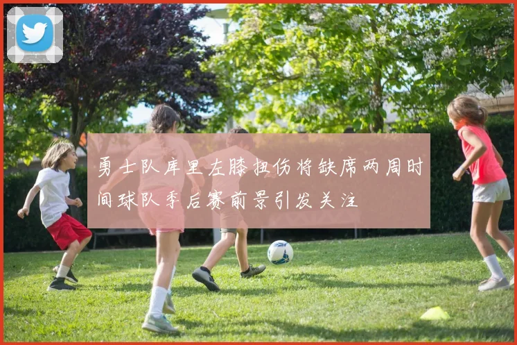 勇士队库里左膝扭伤将缺席两周时间球队季后赛前景引发关注