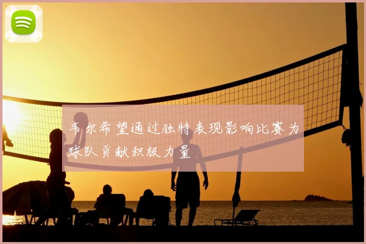 韦尔希望通过独特表现影响比赛为球队贡献积极力量