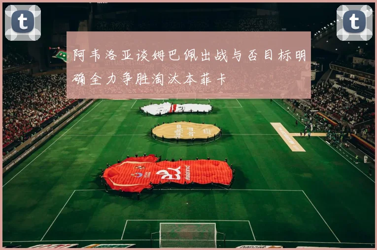 阿韦洛亚谈姆巴佩出战与否目标明确全力争胜淘汰本菲卡