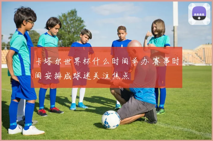 卡塔尔世界杯什么时间举办 赛事时间安排成球迷关注焦点