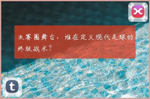 决赛圈舞台，谁在定义现代足球的终极战术？