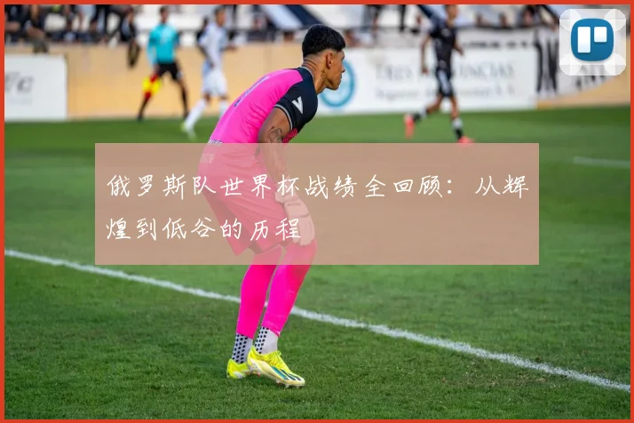 俄罗斯队世界杯战绩全回顾：从辉煌到低谷的历程