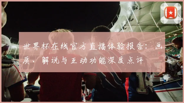 世界杯在线官方直播体验报告：画质、解说与互动功能深度点评