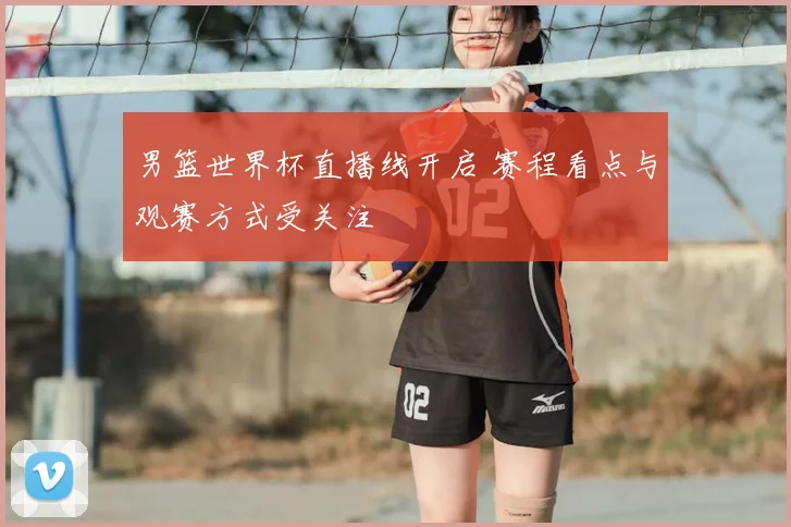 男篮世界杯直播线开启 赛程看点与观赛方式受关注
