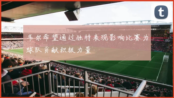 韦尔希望通过独特表现影响比赛为球队贡献积极力量