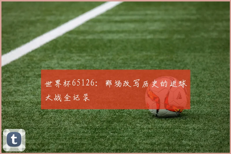 世界杯65126：那场改写历史的进球大战全记录