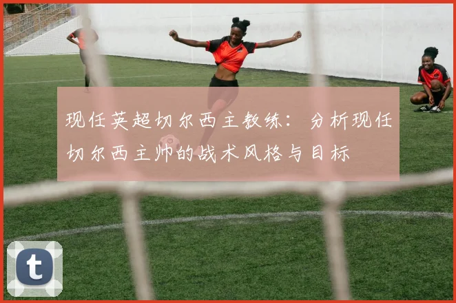 现任英超切尔西主教练：分析现任切尔西主帅的战术风格与目标