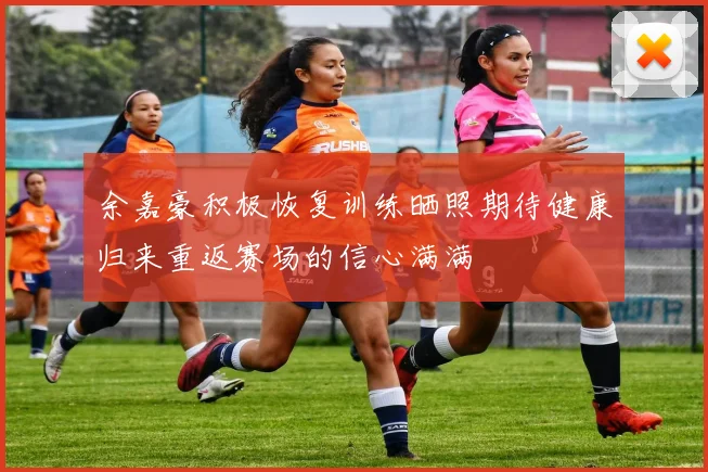 余嘉豪积极恢复训练晒照期待健康归来重返赛场的信心满满